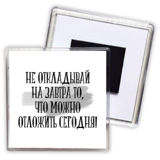 не откладывай на завтра то, что можно отложить сегодня!